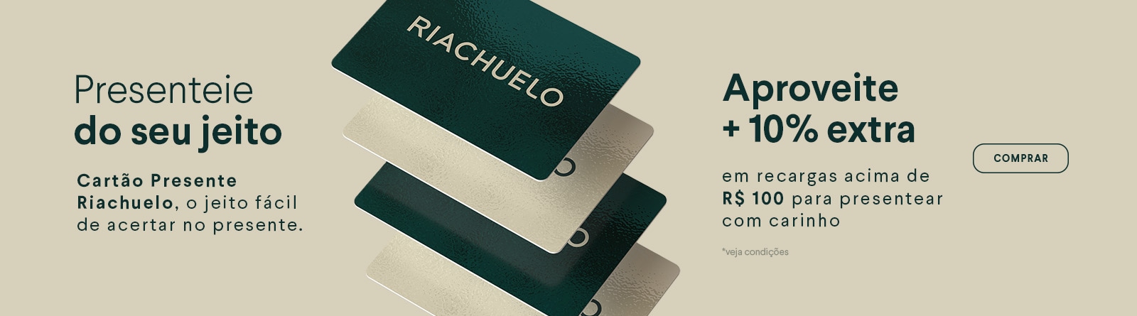 Presenteie do seu jeito - Cartão Presente Riachuelo, o jeito fácil de acertar no presente. Aproveite +10% extra em recargas acima de R$ 100 para presentear com carinho